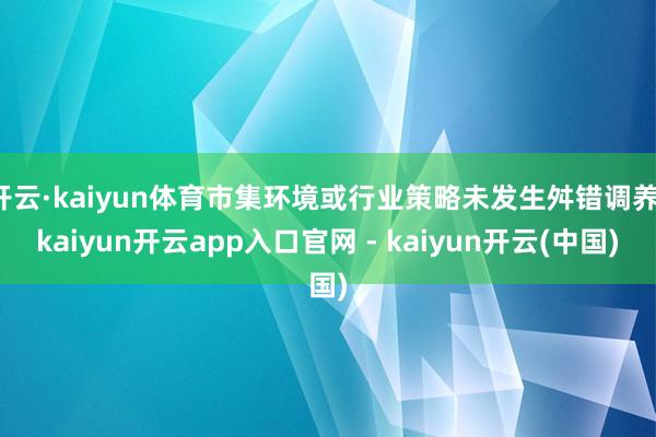 开云·kaiyun体育市集环境或行业策略未发生舛错调养-kaiyun开云app入口官网 - kaiyun开云(中国)