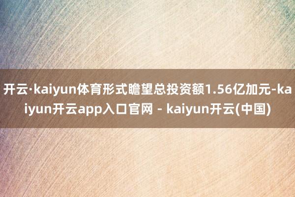 开云·kaiyun体育形式瞻望总投资额1.56亿加元-kaiyun开云app入口官网 - kaiyun开云(中国)