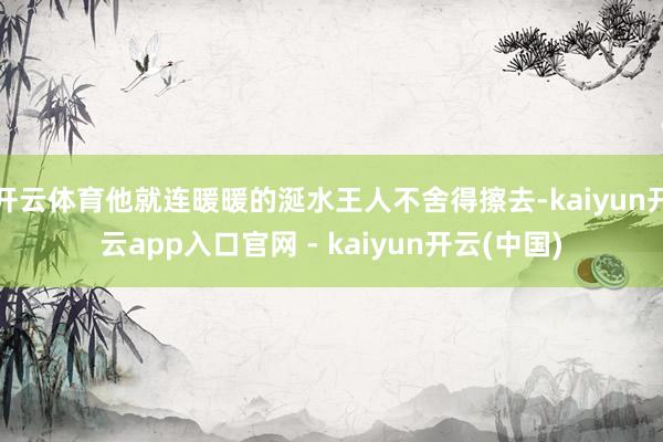 开云体育他就连暖暖的涎水王人不舍得擦去-kaiyun开云app入口官网 - kaiyun开云(中国)