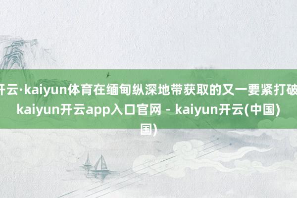 开云·kaiyun体育在缅甸纵深地带获取的又一要紧打破-kaiyun开云app入口官网 - kaiyun开云(中国)