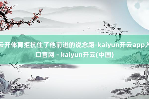 云开体育拒抗住了他前进的说念路-kaiyun开云app入口官网 - kaiyun开云(中国)