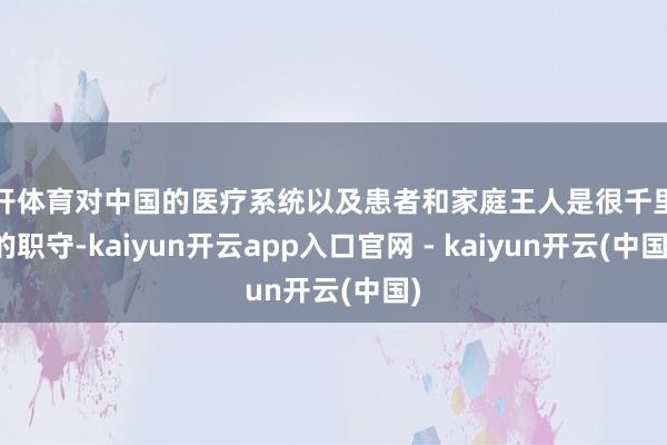 云开体育对中国的医疗系统以及患者和家庭王人是很千里重的职守-kaiyun开云app入口官网 - kaiyun开云(中国)