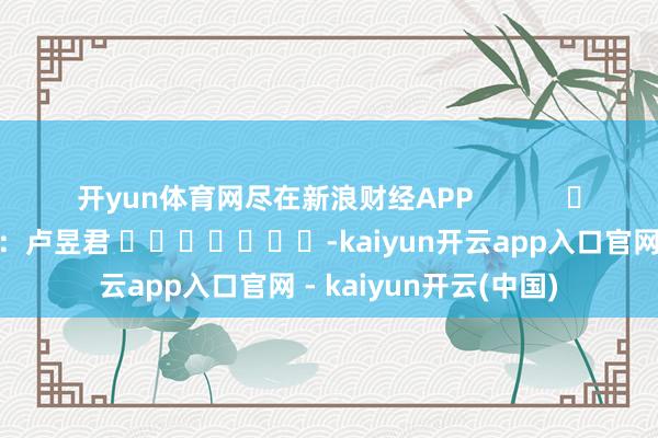 开yun体育网尽在新浪财经APP            						连累剪辑：卢昱君 							-kaiyun开云app入口官网 - kaiyun开云(中国)