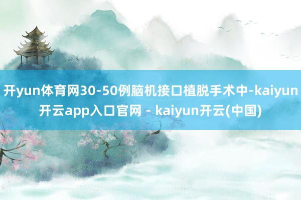开yun体育网30-50例脑机接口植脱手术中-kaiyun开云app入口官网 - kaiyun开云(中国)