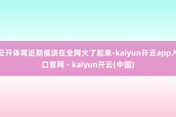 云开体育近期俄顷在全网火了起来-kaiyun开云app入口官网 - kaiyun开云(中国)