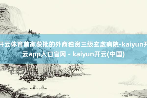 开云体育首家获批的外商独资三级玄虚病院-kaiyun开云app入口官网 - kaiyun开云(中国)