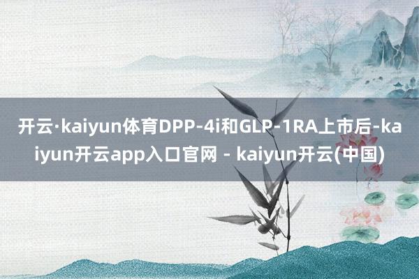开云·kaiyun体育DPP-4i和GLP-1RA上市后-kaiyun开云app入口官网 - kaiyun开云(中国)