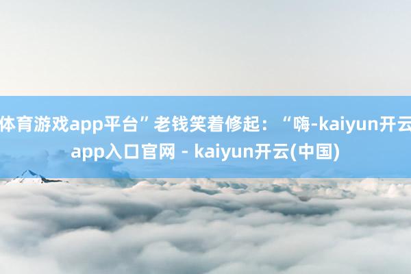 体育游戏app平台”老钱笑着修起：“嗨-kaiyun开云app入口官网 - kaiyun开云(中国)