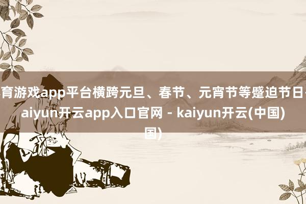 体育游戏app平台横跨元旦、春节、元宵节等蹙迫节日-kaiyun开云app入口官网 - kaiyun开云(中国)