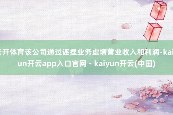 云开体育该公司通过诬捏业务虚增营业收入和利润-kaiyun开云app入口官网 - kaiyun开云(中国)