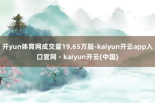 开yun体育网成交量19.65万股-kaiyun开云app入口官网 - kaiyun开云(中国)