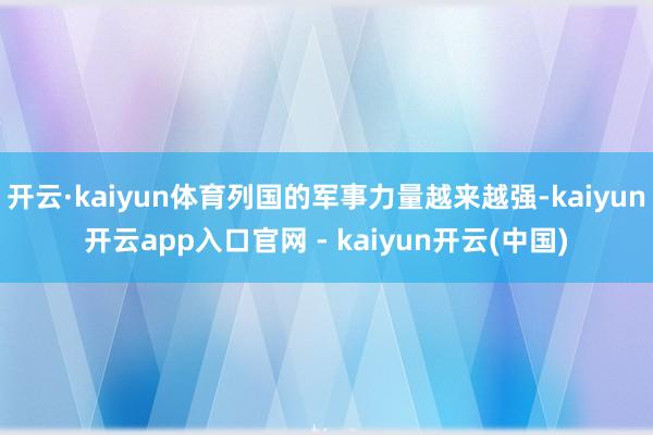 开云·kaiyun体育列国的军事力量越来越强-kaiyun开云app入口官网 - kaiyun开云(中国)