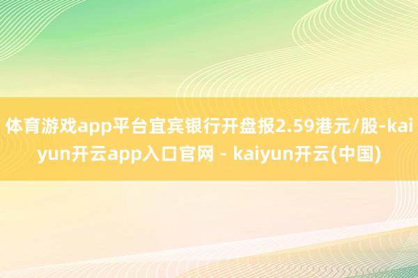 体育游戏app平台宜宾银行开盘报2.59港元/股-kaiyun开云app入口官网 - kaiyun开云(中国)