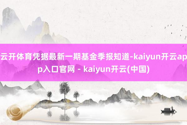 云开体育凭据最新一期基金季报知道-kaiyun开云app入口官网 - kaiyun开云(中国)
