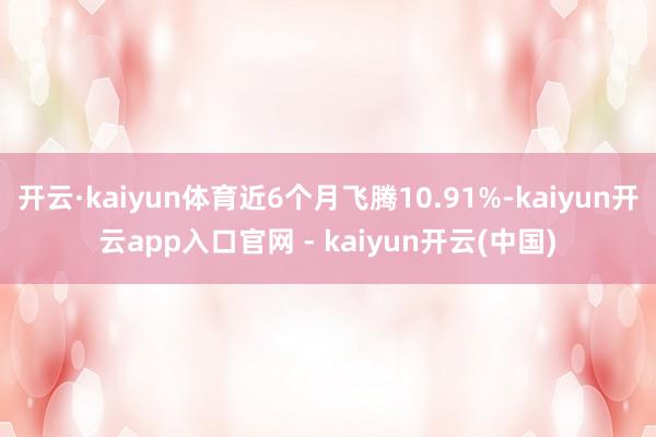 开云·kaiyun体育近6个月飞腾10.91%-kaiyun开云app入口官网 - kaiyun开云(中国)