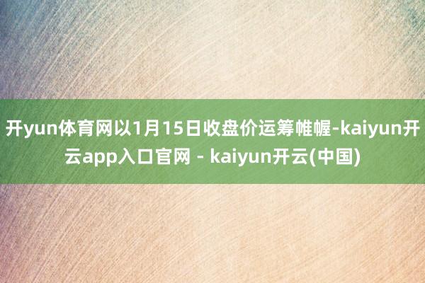 开yun体育网以1月15日收盘价运筹帷幄-kaiyun开云app入口官网 - kaiyun开云(中国)