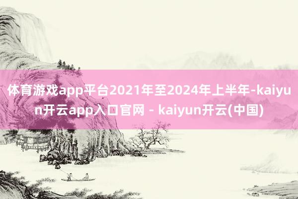 体育游戏app平台2021年至2024年上半年-kaiyun开云app入口官网 - kaiyun开云(中国)