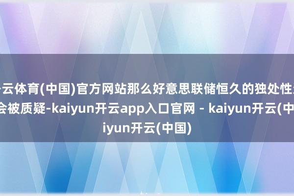 开云体育(中国)官方网站那么好意思联储恒久的独处性还不会被质疑-kaiyun开云app入口官网 - kaiyun开云(中国)
