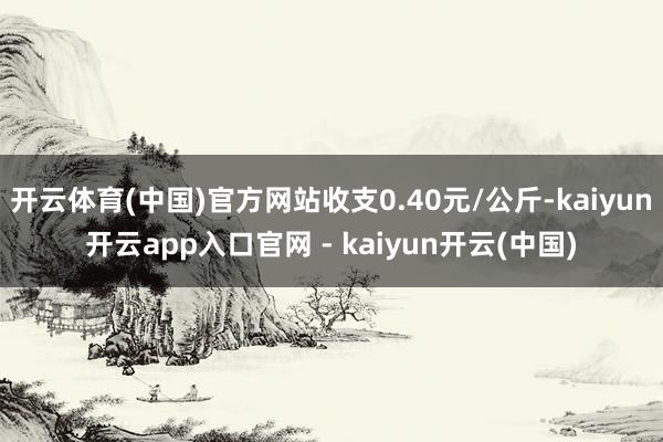 开云体育(中国)官方网站收支0.40元/公斤-kaiyun开云app入口官网 - kaiyun开云(中国)