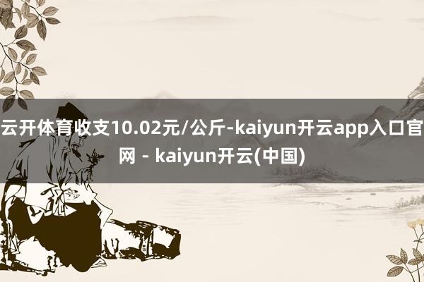 云开体育收支10.02元/公斤-kaiyun开云app入口官网 - kaiyun开云(中国)