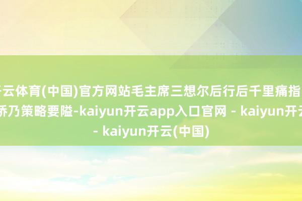 开云体育(中国)官方网站毛主席三想尔后行后千里痛指出：泸定桥乃策略要隘-kaiyun开云app入口官网 - kaiyun开云(中国)