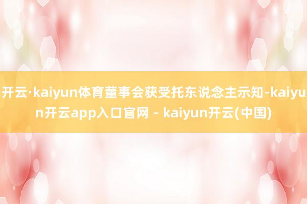 开云·kaiyun体育董事会获受托东说念主示知-kaiyun开云app入口官网 - kaiyun开云(中国)