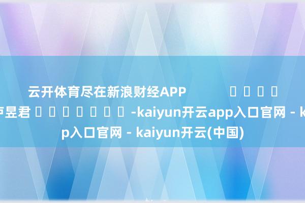 云开体育尽在新浪财经APP 包袱剪辑:卢昱君 -kaiyun开云app入口官网 - kaiyun开云(中国)
