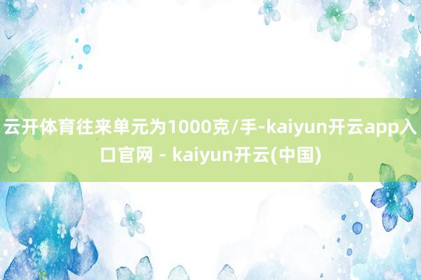 云开体育往来单元为1000克/手-kaiyun开云app入口官网 - kaiyun开云(中国)
