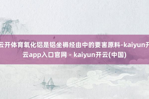 云开体育氧化铝是铝坐褥经由中的要害原料-kaiyun开云app入口官网 - kaiyun开云(中国)