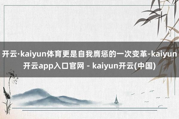 开云·kaiyun体育更是自我膺惩的一次变革-kaiyun开云app入口官网 - kaiyun开云(中国)