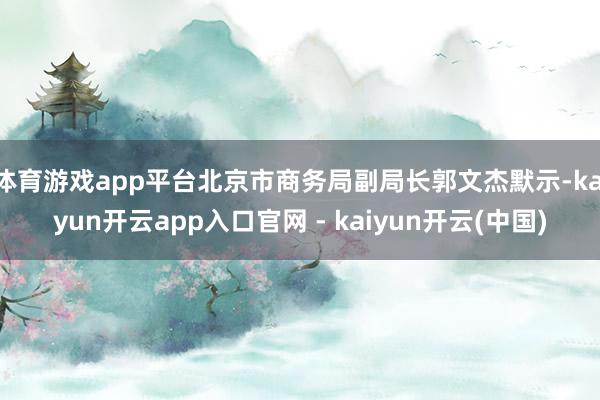 体育游戏app平台北京市商务局副局长郭文杰默示-kaiyun开云app入口官网 - kaiyun开云(中国)