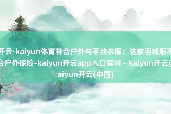 开云·kaiyun体育符合户外与平淡衣服：这款羽绒服不仅符合户外探险-kaiyun开云app入口官网 - kaiyun开云(中国)