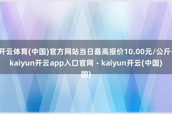 开云体育(中国)官方网站当日最高报价10.00元/公斤-kaiyun开云app入口官网 - kaiyun开云(中国)