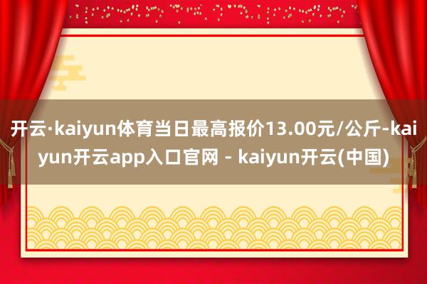 开云·kaiyun体育当日最高报价13.00元/公斤-kaiyun开云app入口官网 - kaiyun开云(中国)