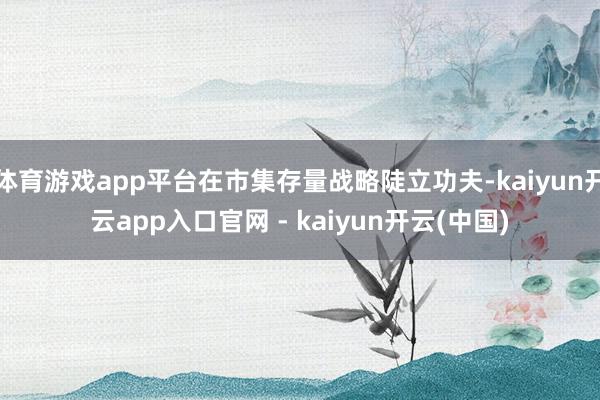 体育游戏app平台在市集存量战略陡立功夫-kaiyun开云app入口官网 - kaiyun开云(中国)