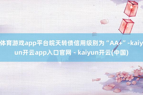 体育游戏app平台皖天转债信用级别为“AA+”-kaiyun开云app入口官网 - kaiyun开云(中国)