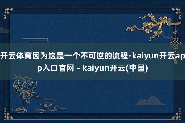 开云体育因为这是一个不可逆的流程-kaiyun开云app入口官网 - kaiyun开云(中国)