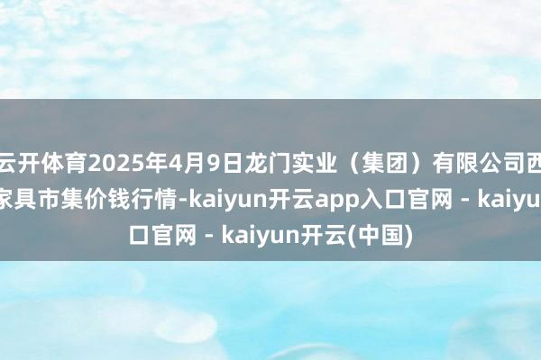 云开体育2025年4月9日龙门实业（集团）有限公司西三街农副水家具市集价钱行情-kaiyun开云app入口官网 - kaiyun开云(中国)