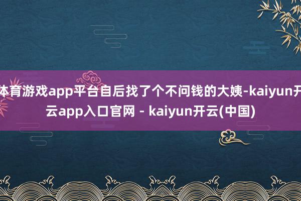 体育游戏app平台自后找了个不问钱的大姨-kaiyun开云app入口官网 - kaiyun开云(中国)