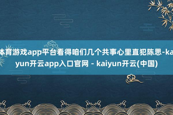 体育游戏app平台看得咱们几个共事心里直犯陈思-kaiyun开云app入口官网 - kaiyun开云(中国)