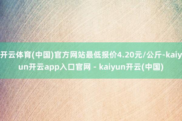 开云体育(中国)官方网站最低报价4.20元/公斤-kaiyun开云app入口官网 - kaiyun开云(中国)