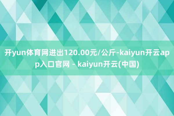 开yun体育网进出120.00元/公斤-kaiyun开云app入口官网 - kaiyun开云(中国)