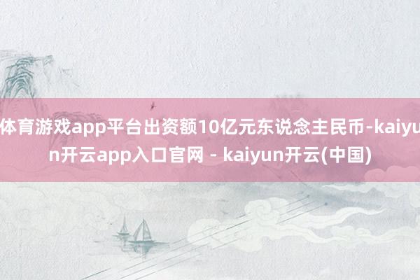体育游戏app平台出资额10亿元东说念主民币-kaiyun开云app入口官网 - kaiyun开云(中国)