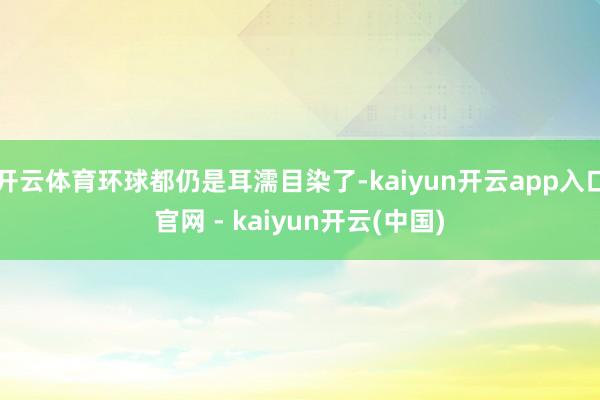 开云体育环球都仍是耳濡目染了-kaiyun开云app入口官网 - kaiyun开云(中国)