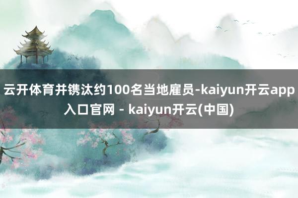 云开体育并镌汰约100名当地雇员-kaiyun开云app入口官网 - kaiyun开云(中国)