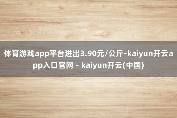 体育游戏app平台进出3.90元/公斤-kaiyun开云app入口官网 - kaiyun开云(中国)