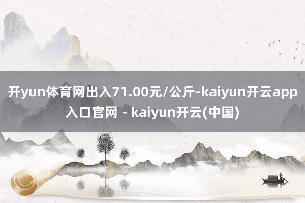开yun体育网出入71.00元/公斤-kaiyun开云app入口官网 - kaiyun开云(中国)