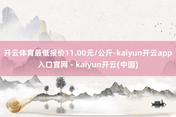 开云体育最低报价11.00元/公斤-kaiyun开云app入口官网 - kaiyun开云(中国)