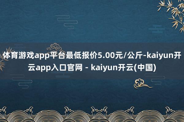 体育游戏app平台最低报价5.00元/公斤-kaiyun开云app入口官网 - kaiyun开云(中国)