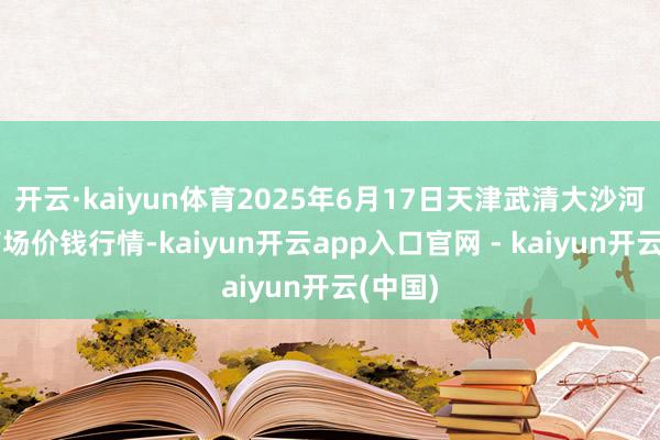 开云·kaiyun体育2025年6月17日天津武清大沙河批发商场价钱行情-kaiyun开云app入口官网 - kaiyun开云(中国)